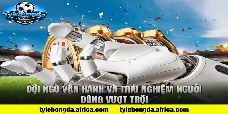 Đội ngũ vận hành và trải nghiệm người dùng vượt trội