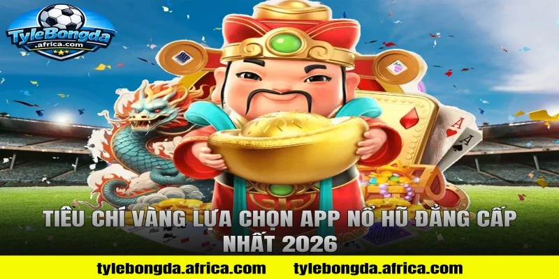 Tiêu Chí Vàng Lựa Chọn App Nổ Hũ Đẳng Cấp Nhất 2026