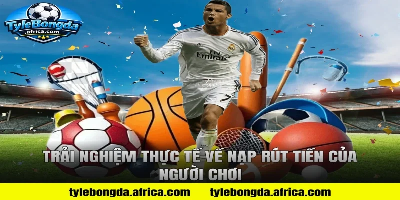 Trải nghiệm thực tế về nạp rút tiền của người chơi