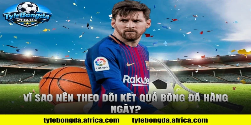 Vì Sao Nên Theo Dõi Kết Quả Bóng Đá Hàng Ngày?